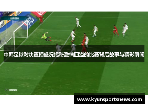 中韩足球对决直播盛况揭秘激情四溢的比赛背后故事与精彩瞬间