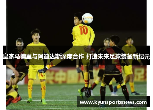 皇家马德里与阿迪达斯深度合作 打造未来足球装备新纪元