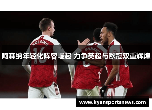 阿森纳年轻化阵容崛起 力争英超与欧冠双重辉煌