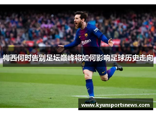 梅西何时告别足坛巅峰将如何影响足球历史走向