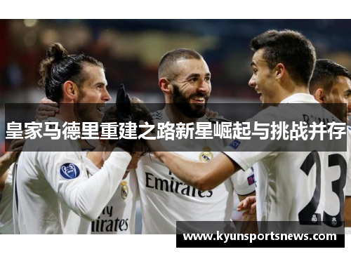 皇家马德里重建之路新星崛起与挑战并存
