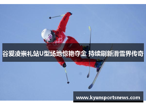 谷爱凌崇礼站U型场地惊艳夺金 持续刷新滑雪界传奇
