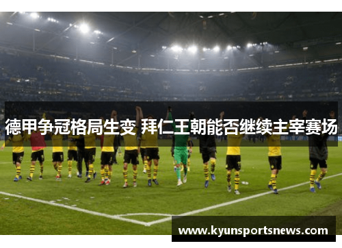 德甲争冠格局生变 拜仁王朝能否继续主宰赛场
