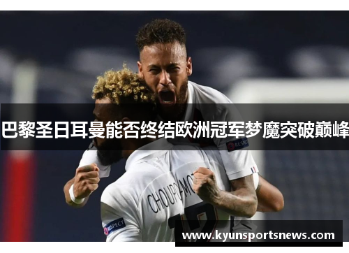 巴黎圣日耳曼能否终结欧洲冠军梦魔突破巅峰