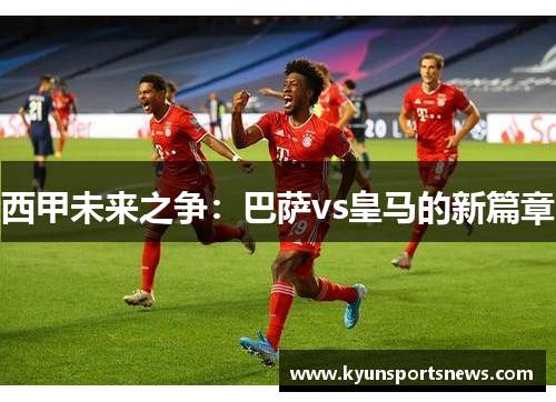 西甲未来之争：巴萨vs皇马的新篇章