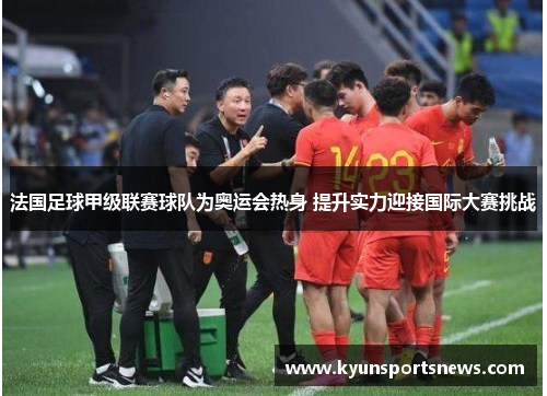 法国足球甲级联赛球队为奥运会热身 提升实力迎接国际大赛挑战