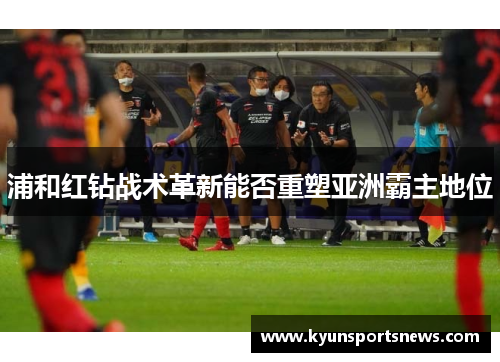 浦和红钻战术革新能否重塑亚洲霸主地位
